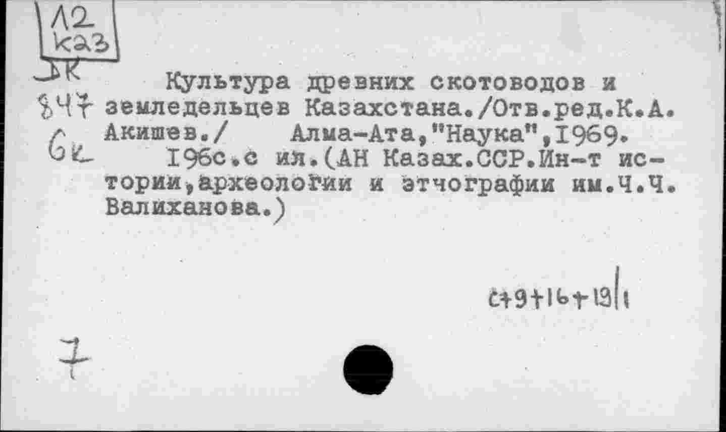 ﻿Л2-
Культура древних скотоводов и земледельцев Казахстана./Отв.ред.К.А Акишев./	Алма-Ата,’’Наука”, 1969.
196с.с ил. (.АН Казах.ССР.Ин-т истории, археологии и этнографии им.Ч.Ч Валиханова.)